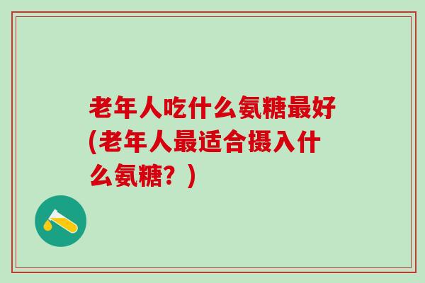 老年人吃什么氨糖最好(老年人最适合摄入什么氨糖？)