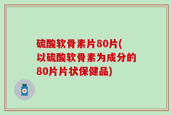 硫酸软骨素片80片(以硫酸软骨素为成分的80片片状保健品)