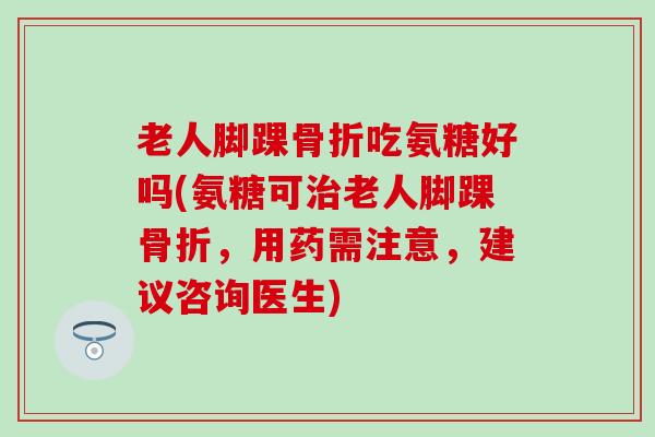 老人脚踝骨折吃氨糖好吗(氨糖可治老人脚踝骨折，用药需注意，建议咨询医生)