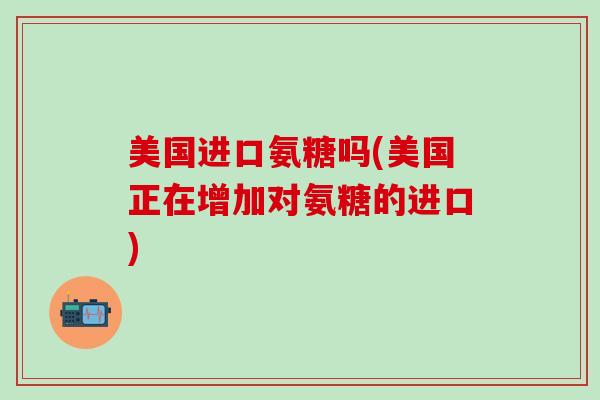 美国进口氨糖吗(美国正在增加对氨糖的进口)