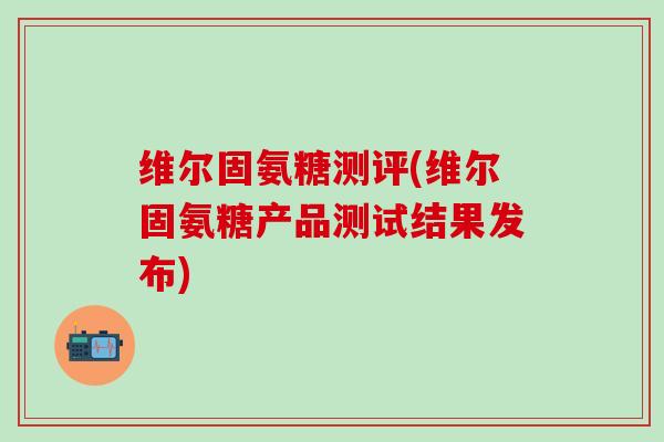 维尔固氨糖测评(维尔固氨糖产品测试结果发布)