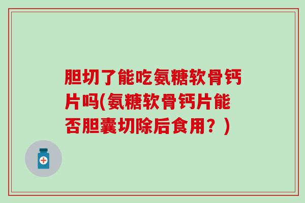 胆切了能吃氨糖软骨钙片吗(氨糖软骨钙片能否胆囊切除后食用？)