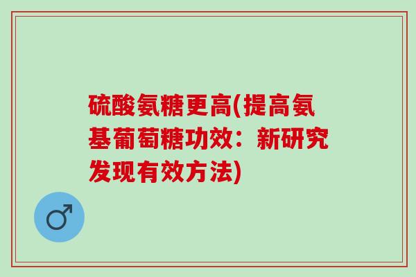 硫酸氨糖更高(提高氨基葡萄糖功效：新研究发现有效方法)