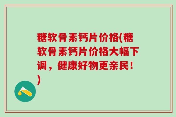糖软骨素钙片价格(糖软骨素钙片价格大幅下调，健康好物更亲民！)