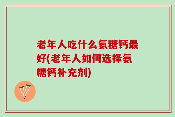 老年人吃什么氨糖钙最好(老年人如何选择氨糖钙补充剂)