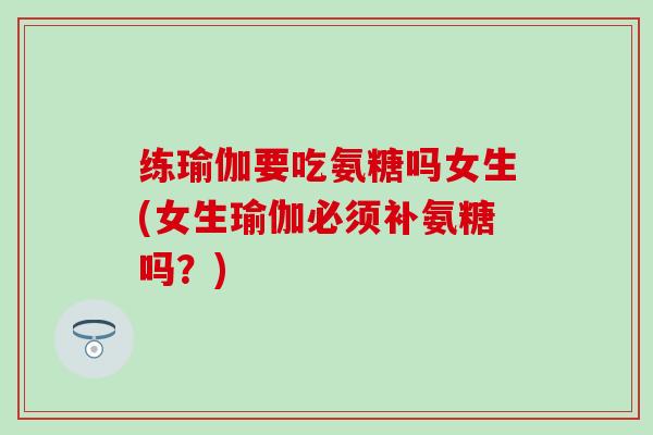 练瑜伽要吃氨糖吗女生(女生瑜伽必须补氨糖吗？)