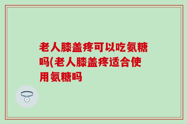 老人膝盖疼可以吃氨糖吗(老人膝盖疼适合使用氨糖吗