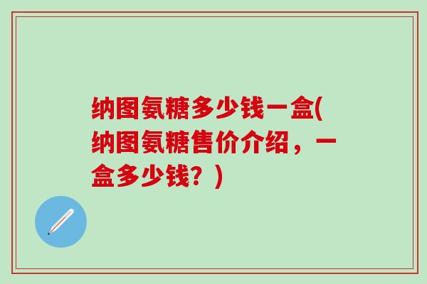 纳图氨糖多少钱一盒(纳图氨糖售价介绍，一盒多少钱？)