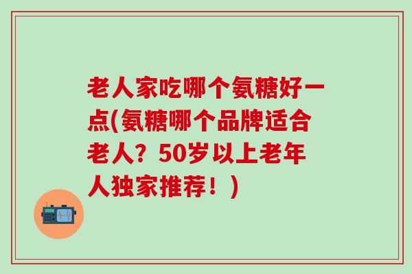 老人家吃哪个氨糖好一点(氨糖哪个品牌适合老人？50岁以上老年人独家推荐！)