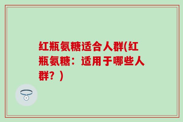 红瓶氨糖适合人群(红瓶氨糖:适用于哪些人群?) 红瓶氨糖适合人群(红瓶氨糖:适用于哪些人群?)