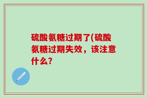 硫酸氨糖过期了(硫酸氨糖过期失效，该注意什么？