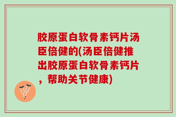 胶原蛋白软骨素钙片汤臣倍健的(汤臣倍健推出胶原蛋白软骨素钙片，帮助关节健康)