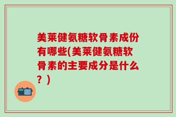 美莱健氨糖软骨素成份有哪些(美莱健氨糖软骨素的主要成分是什么？)