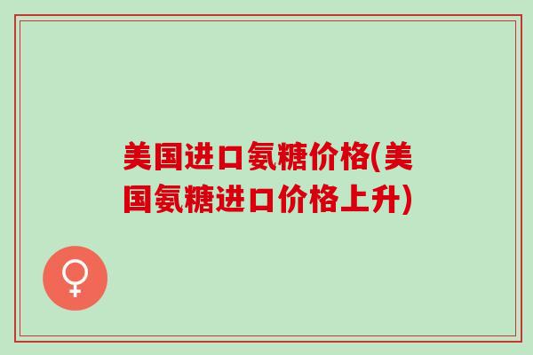 美国进口氨糖价格(美国氨糖进口价格上升)