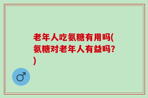 老年人吃氨糖有用吗(氨糖对老年人有益吗？)