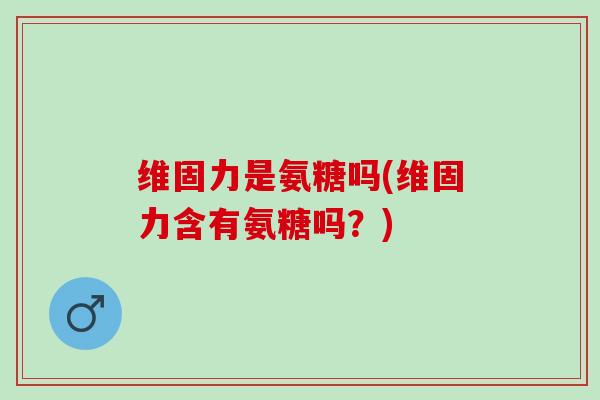 维固力是氨糖吗(维固力含有氨糖吗？)