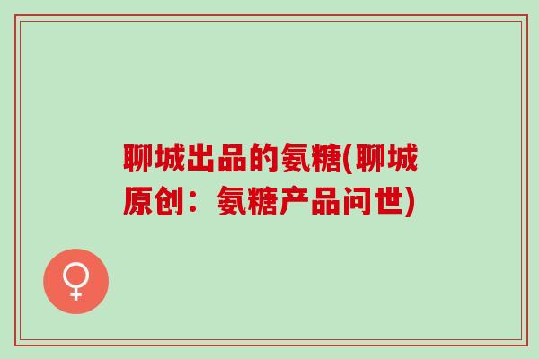 聊城出品的氨糖(聊城原创：氨糖产品问世)