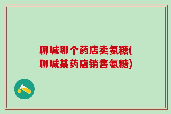 聊城哪个药店卖氨糖(聊城某药店销售氨糖)