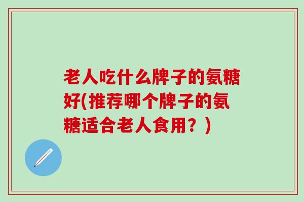 老人吃什么牌子的氨糖好(推荐哪个牌子的氨糖适合老人食用？)