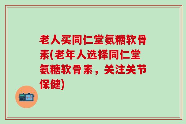 老人买同仁堂氨糖软骨素(老年人选择同仁堂氨糖软骨素，关注关节保健)