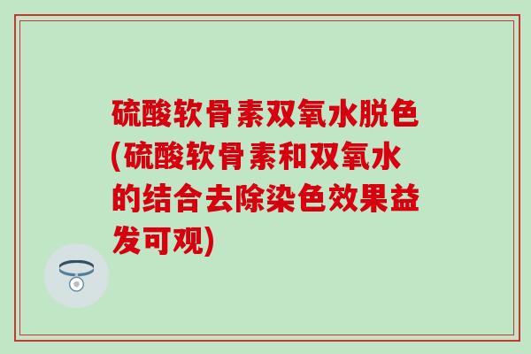 硫酸软骨素双氧水脱色(硫酸软骨素和双氧水的结合去除染色效果益发可观)