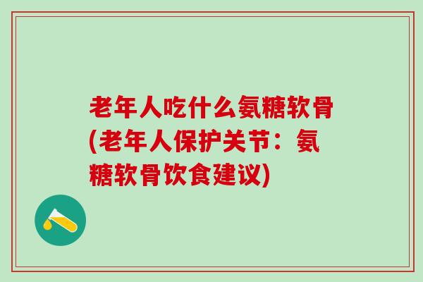 老年人吃什么氨糖软骨(老年人保护关节：氨糖软骨饮食建议)
