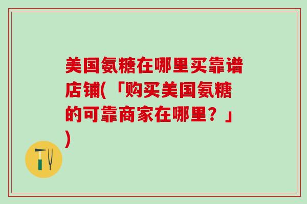 美国氨糖在哪里买靠谱店铺(「购买美国氨糖的可靠商家在哪里？」)