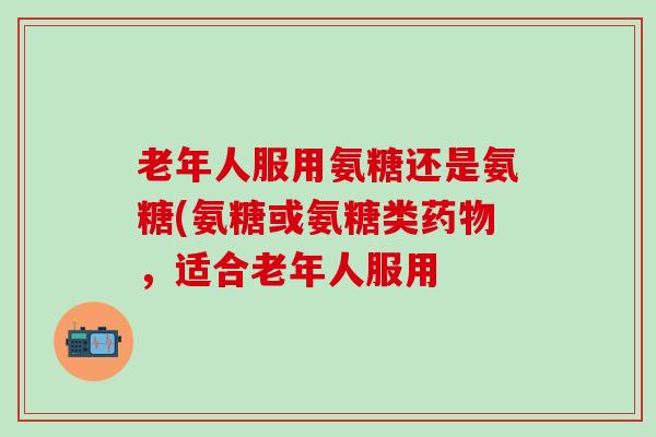 老年人服用氨糖还是氨糖(氨糖或氨糖类药物，适合老年人服用