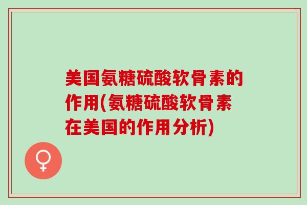 美国氨糖硫酸软骨素的作用(氨糖硫酸软骨素在美国的作用分析)