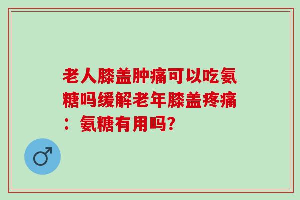 老人膝盖肿痛可以吃氨糖吗缓解老年膝盖疼痛：氨糖有用吗？
