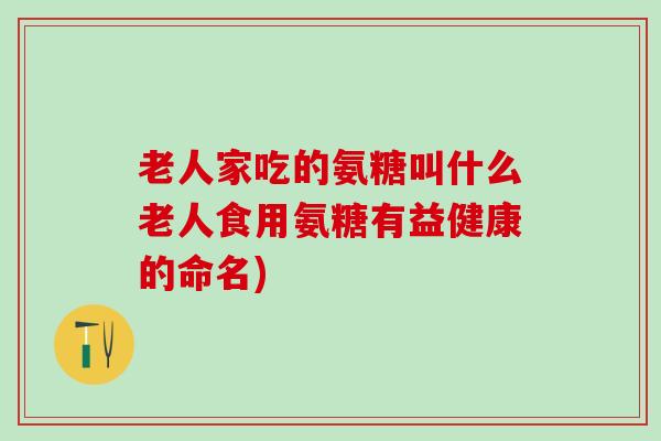 老人家吃的氨糖叫什么老人食用氨糖有益健康的命名)