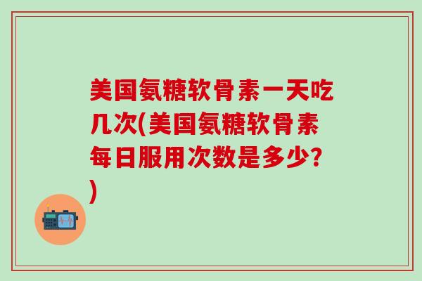 美国氨糖软骨素一天吃几次(美国氨糖软骨素每日服用次数是多少？)