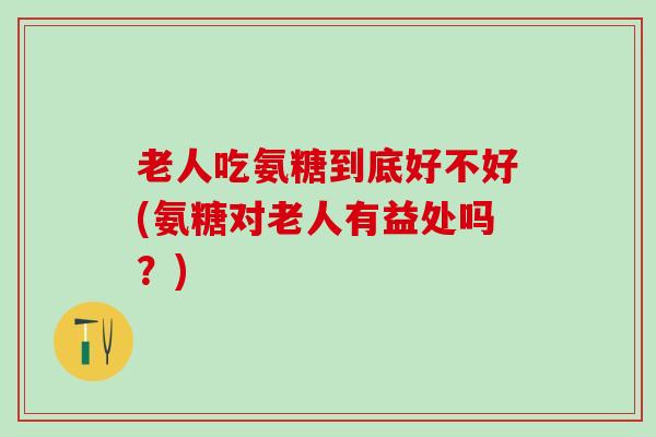 老人吃氨糖到底好不好(氨糖对老人有益处吗？)