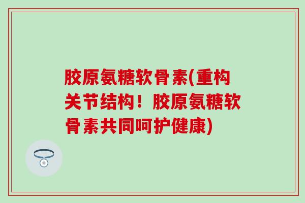 胶原氨糖软骨素(重构关节结构！胶原氨糖软骨素共同呵护健康)