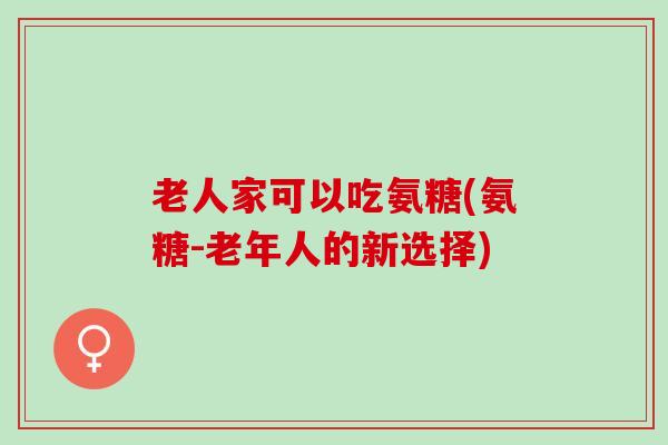老人家可以吃氨糖(氨糖-老年人的新选择) 老人家可以吃氨糖(氨糖-老年人的新选择)