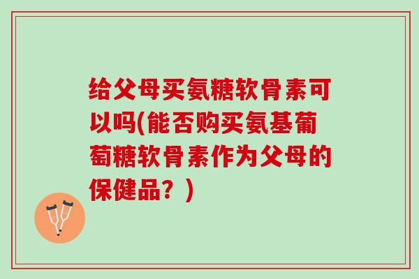 给父母买氨糖软骨素可以吗(能否购买氨基葡萄糖软骨素作为父母的保健品？)