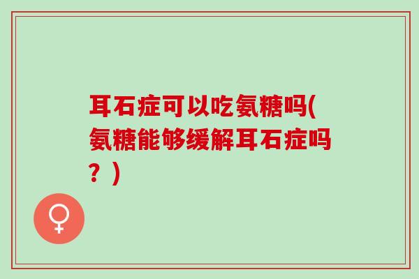 耳石症可以吃氨糖吗(氨糖能够缓解耳石症吗？)