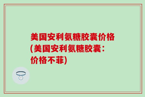 美国安利氨糖胶囊价格(美国安利氨糖胶囊：价格不菲)