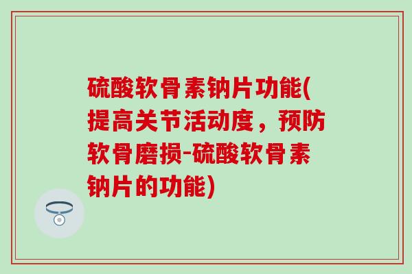 硫酸软骨素钠片功能(提高关节活动度，预防软骨磨损-硫酸软骨素钠片的功能)
