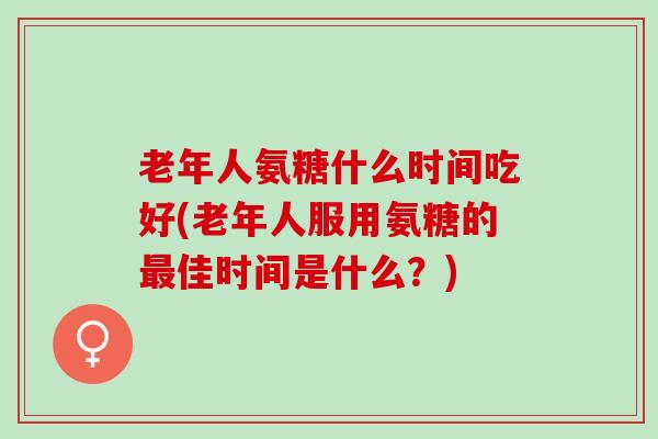 老年人氨糖什么时间吃好(老年人服用氨糖的最佳时间是什么？)