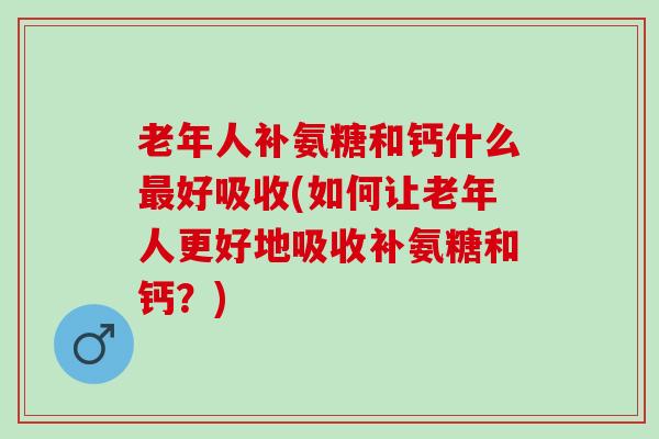 老年人补氨糖和钙什么好吸收(如何让老年人更好地吸收补氨糖和钙?) 老年人补氨糖和钙什么好吸收(如何让老年人更好地吸收补氨糖和钙?)