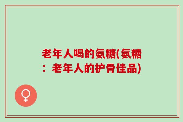 老年人喝的氨糖(氨糖：老年人的护骨佳品)