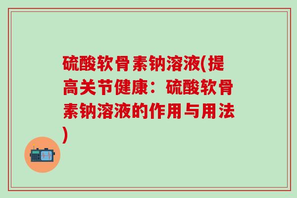 硫酸软骨素钠溶液(提高关节健康：硫酸软骨素钠溶液的作用与用法)