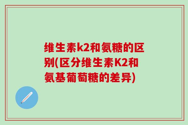 维生素k2和氨糖的区别(区分维生素K2和氨基葡萄糖的差异)