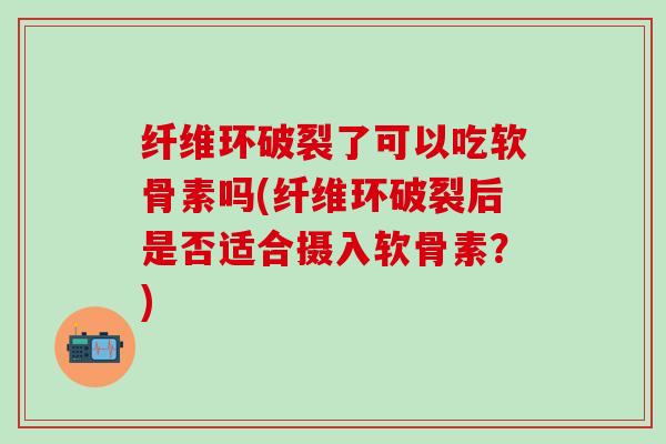 纤维环破裂了可以吃软骨素吗(纤维环破裂后是否适合摄入软骨素？)