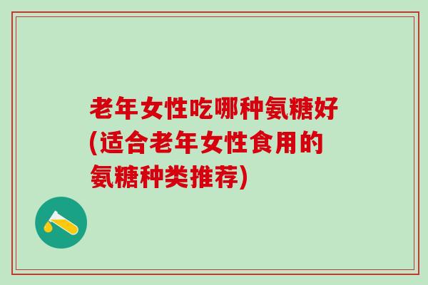 老年女性吃哪种氨糖好(适合老年女性食用的氨糖种类推荐)