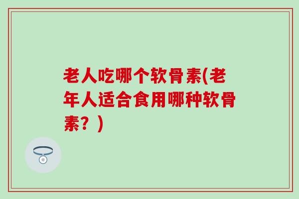老人吃哪个软骨素(老年人适合食用哪种软骨素？)