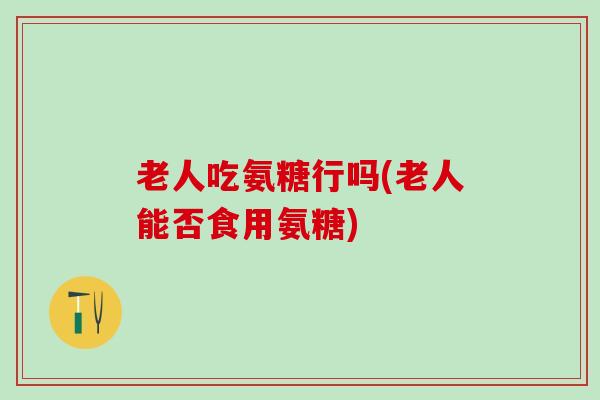 老人吃氨糖行吗(老人能否食用氨糖)