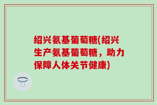 绍兴氨基葡萄糖(绍兴生产氨基葡萄糖，助力保障人体关节健康)