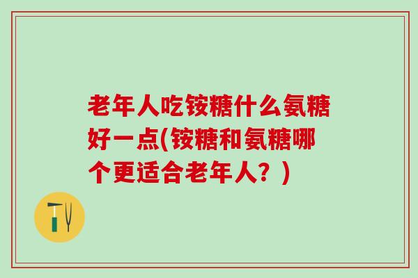 老年人吃铵糖什么氨糖好一点(铵糖和氨糖哪个更适合老年人？)